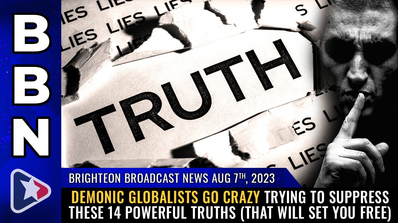 Brighteon Broadcast News, Aug 7, 2023 – Demonic globalists go CRAZY trying to suppress these 14 POWERFUL TRUTHS (that will set you free) – Brighteon