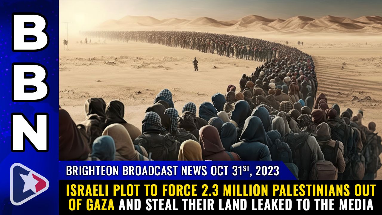 Brighteon Broadcast News, Oct 31, 2023 – Israeli plot to force 2.3 million Palestinians out of GAZA and STEAL their land LEAKED to the media – Health Ranger Report Channel