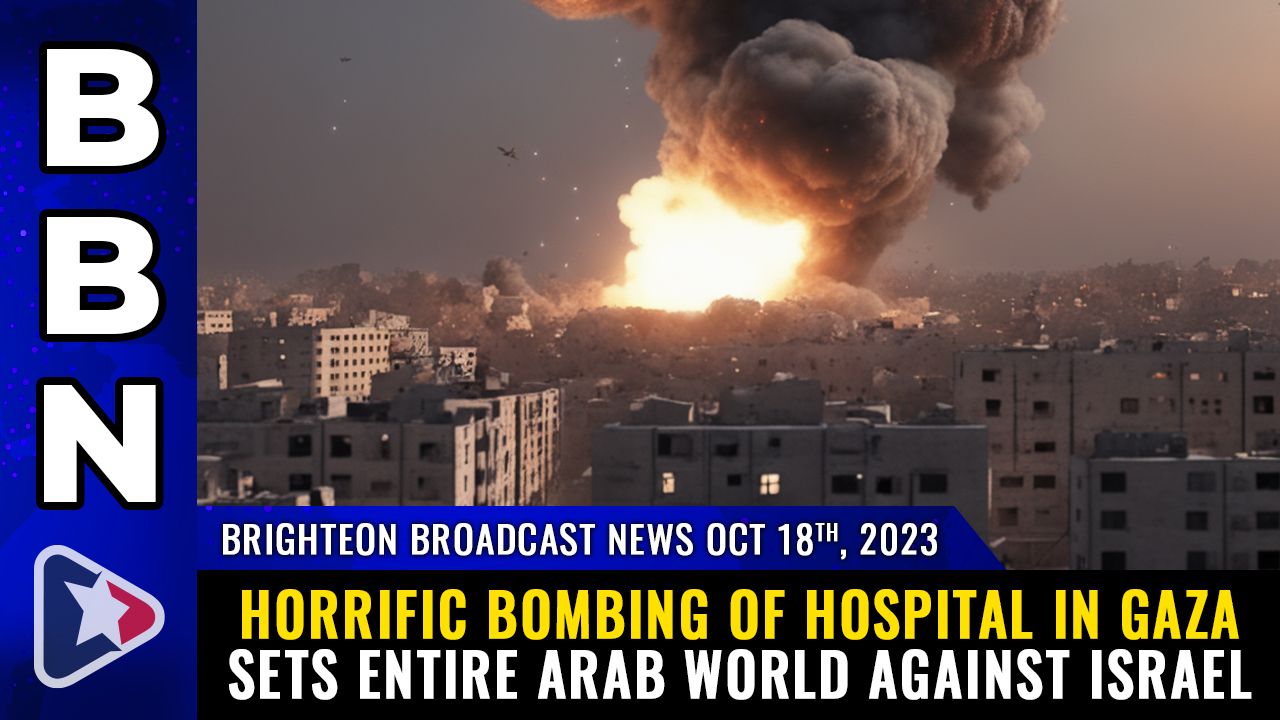 Brighteon Broadcast News, Oct 18, 2023 – Horrific BOMBING of HOSPITAL in Gaza sets entire Arab world against Israel – Health Ranger Report Channel