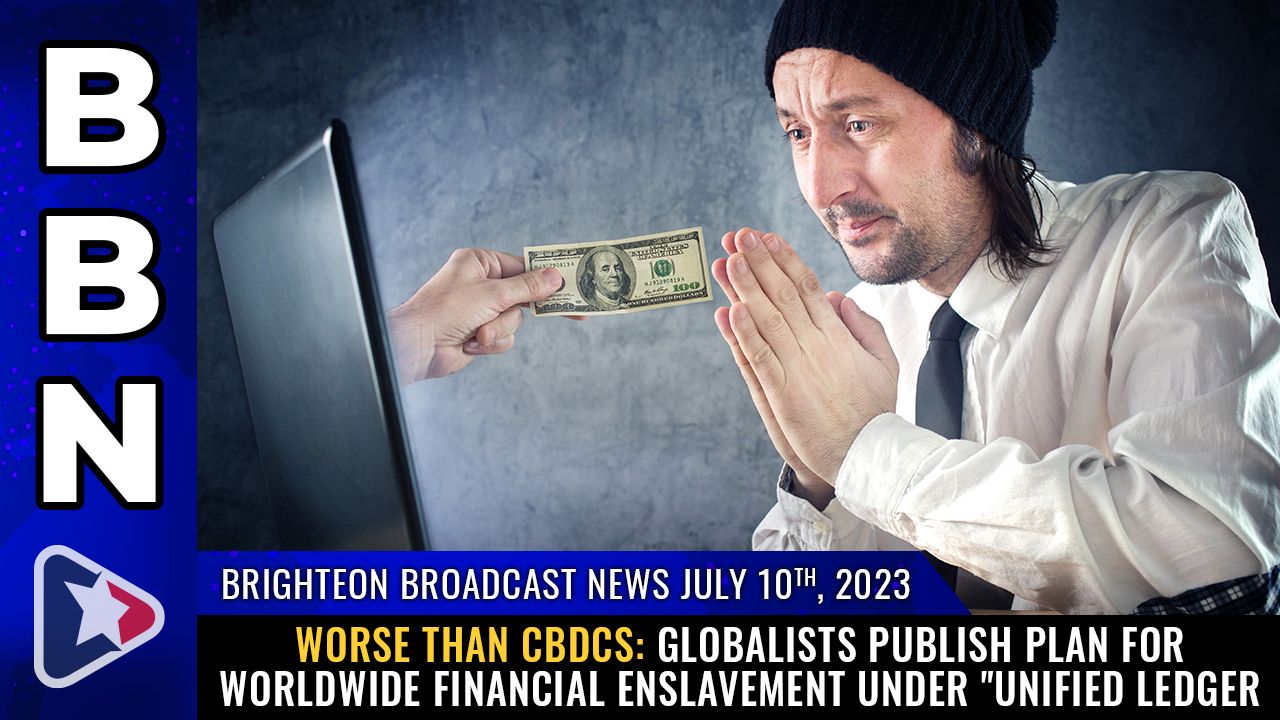 Brighteon Broadcast News, July 10th, 2023 – WORSE THAN CBDCs: Globalists publish plan for worldwide financial ENSLAVEMENT under “unified ledger” – Brighteon