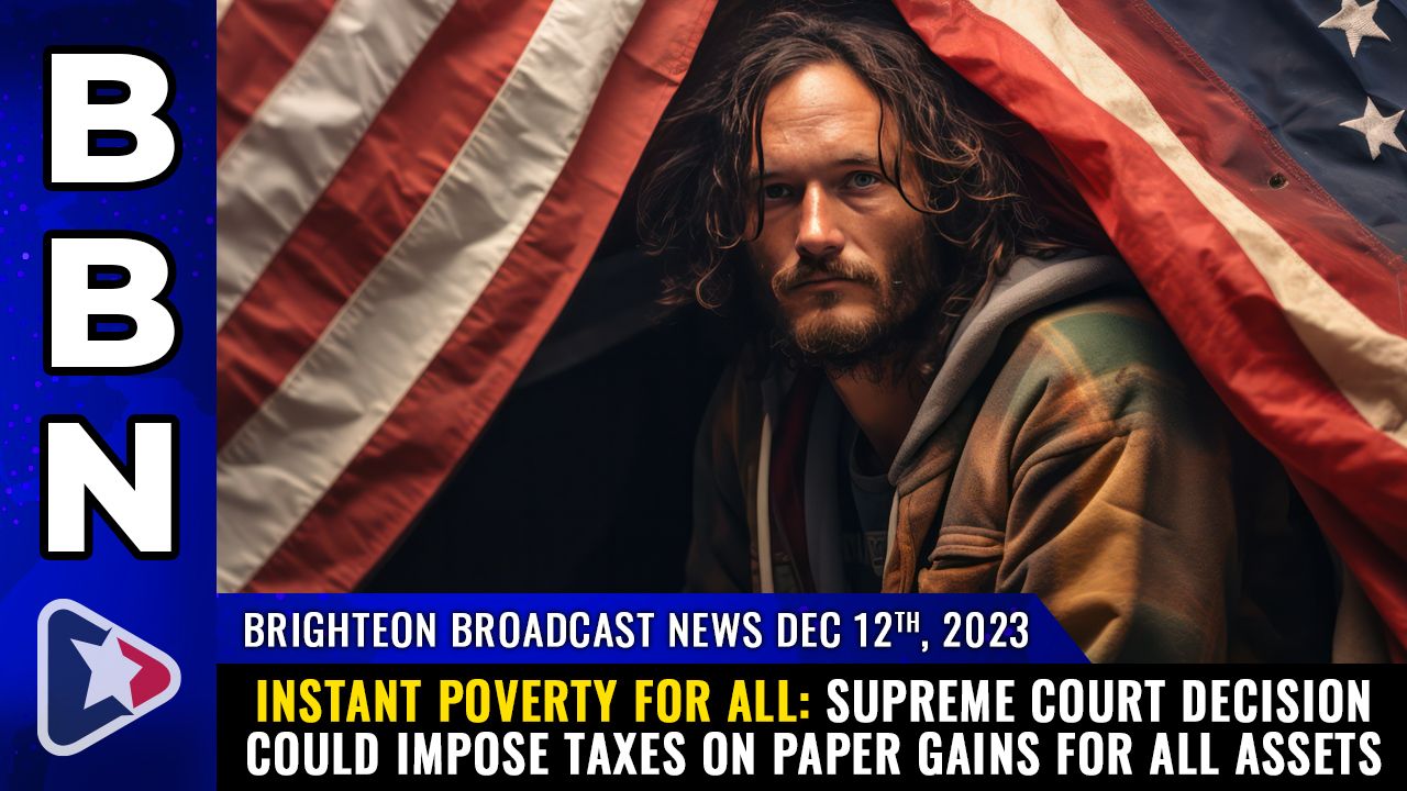 Brighteon Broadcast News, Dec 12, 2023 – INSTANT POVERTY FOR ALL: Supreme Court decision could impose taxes on PAPER GAINS for all assets – Health Ranger Report Channel